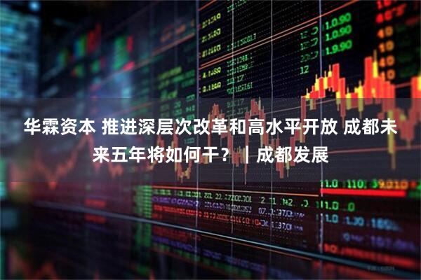 华霖资本 推进深层次改革和高水平开放 成都未来五年将如何干？｜成都发展