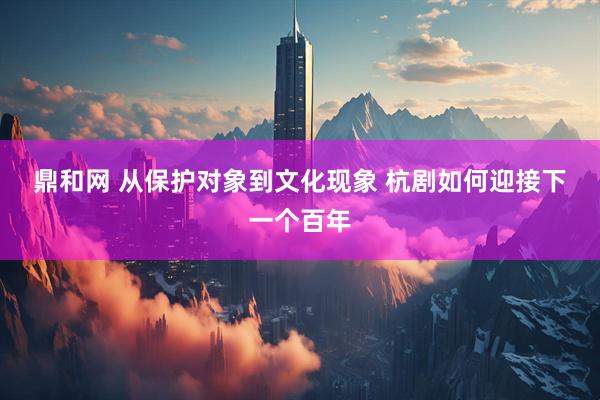 鼎和网 从保护对象到文化现象 杭剧如何迎接下一个百年