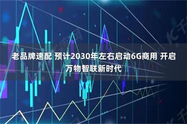 老品牌速配 预计2030年左右启动6G商用 开启万物智联新时代