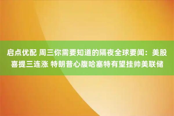 启点优配 周三你需要知道的隔夜全球要闻：美股喜提三连涨 特朗普心腹哈塞特有望挂帅美联储