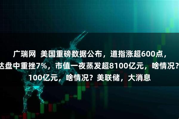 广瑞网  美国重磅数据公布，道指涨超600点，原油收跌！英伟达盘中重挫7%，市值一夜蒸发超8100亿元，啥情况？美联储，大消息