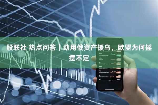 股联社 热点问答｜动用俄资产援乌，欧盟为何摇摆不定
