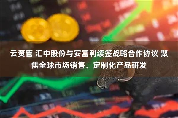 云资管 汇中股份与安富利续签战略合作协议 聚焦全球市场销售、定制化产品研发