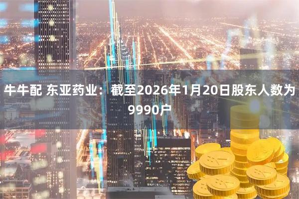 牛牛配 东亚药业：截至2026年1月20日股东人数为9990户