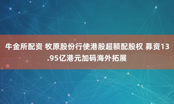 牛金所配资 牧原股份行使港股超额配股权 募资13.95亿港元加码海外拓展